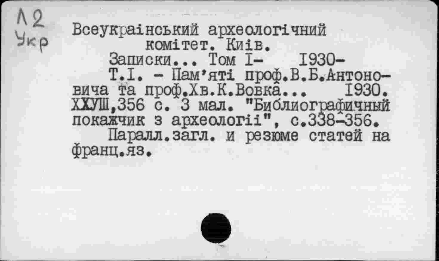 ﻿Всеукраїнський археологічний комітет. Киів.
Записки... Том І- 1930-
Т.І. - Пам’яті проф.В.Б.Антоновича та проф.Хв.К.Вовка... 1930. ХХУШ,356 с. З мал. "Библиографичннй покажчик з археології”, с.338-356.
Паралл.загл. и резюме статей на франц.яз.